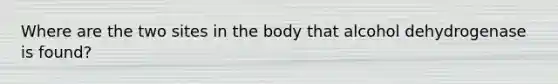 Where are the two sites in the body that alcohol dehydrogenase is found?