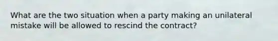 What are the two situation when a party making an unilateral mistake will be allowed to rescind the contract?