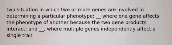 two situation in which two or more genes are involved in determining a particular phenotype: __ where one gene affects the phenotype of another because the two gene products interact; and __, where multiple genes independently affect a single trait