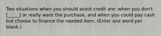 Two situations when you should avoid credit are: when you don't [_____] or really want the purchase, and when you could pay cash but choose to finance the needed item. (Enter one word per blank.)