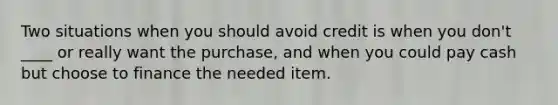 Two situations when you should avoid credit is when you don't ____ or really want the purchase, and when you could pay cash but choose to finance the needed item.