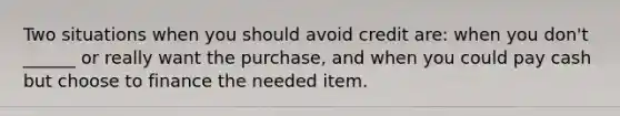 Two situations when you should avoid credit are: when you don't ______ or really want the purchase, and when you could pay cash but choose to finance the needed item.