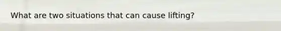 What are two situations that can cause lifting?