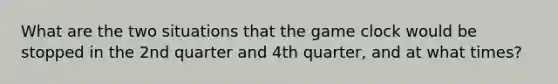 What are the two situations that the game clock would be stopped in the 2nd quarter and 4th quarter, and at what times?