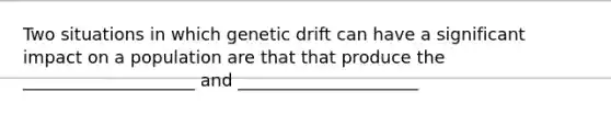 Two situations in which genetic drift can have a significant impact on a population are that that produce the ____________________ and _____________________