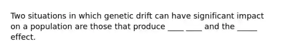 Two situations in which genetic drift can have significant impact on a population are those that produce ____ ____ and the _____ effect.