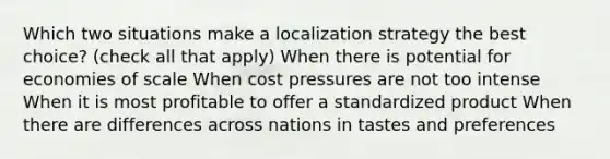 Which two situations make a localization strategy the best choice? (check all that apply) When there is potential for economies of scale When cost pressures are not too intense When it is most profitable to offer a standardized product When there are differences across nations in tastes and preferences