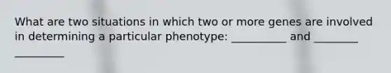 What are two situations in which two or more genes are involved in determining a particular phenotype: __________ and ________ _________