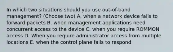 In which two situations should you use out-of-band management? (Choose two) A. when a network device fails to forward packets B. when management applications need concurrent access to the device C. when you require ROMMON access D. When you require administrator access from multiple locations E. when the control plane fails to respond