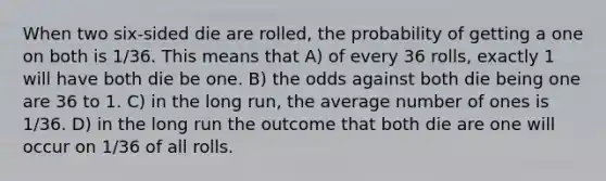 When two six-sided die are rolled, the probability of getting a one on both is 1/36. This means that A) of every 36 rolls, exactly 1 will have both die be one. B) the odds against both die being one are 36 to 1. C) in the long run, the average number of ones is 1/36. D) in the long run the outcome that both die are one will occur on 1/36 of all rolls.