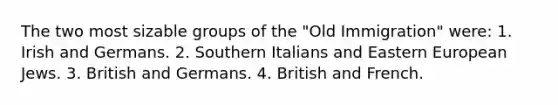 The two most sizable groups of the "Old Immigration" were: 1. Irish and Germans. 2. Southern Italians and Eastern European Jews. 3. British and Germans. 4. British and French.