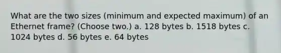 What are the two sizes (minimum and expected maximum) of an Ethernet frame? (Choose two.) a. 128 bytes b. 1518 bytes c. 1024 bytes d. 56 bytes e. 64 bytes