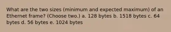 What are the two sizes (minimum and expected maximum) of an Ethernet frame? (Choose two.) a. 128 bytes b. 1518 bytes c. 64 bytes d. 56 bytes e. 1024 bytes