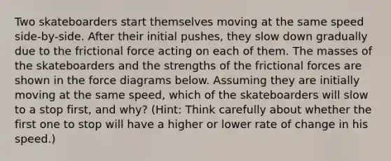 Two skateboarders start themselves moving at the same speed side-by-side. After their initial pushes, they slow down gradually due to the frictional force acting on each of them. The masses of the skateboarders and the strengths of the frictional forces are shown in the force diagrams below. Assuming they are initially moving at the same speed, which of the skateboarders will slow to a stop first, and why? (Hint: Think carefully about whether the first one to stop will have a higher or lower rate of change in his speed.)