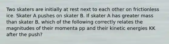 Two skaters are initially at rest next to each other on frictionless ice. Skater A pushes on skater B. If skater A has greater mass than skater B, which of the following correctly relates the magnitudes of their momenta pp and their kinetic energies KK after the push?