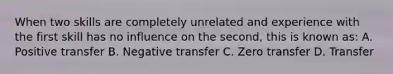 When two skills are completely unrelated and experience with the first skill has no influence on the second, this is known as: A. Positive transfer B. Negative transfer C. Zero transfer D. Transfer