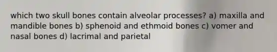 which two skull bones contain alveolar processes? a) maxilla and mandible bones b) sphenoid and ethmoid bones c) vomer and nasal bones d) lacrimal and parietal