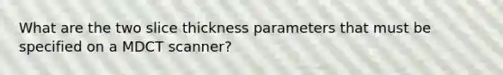 What are the two slice thickness parameters that must be specified on a MDCT scanner?