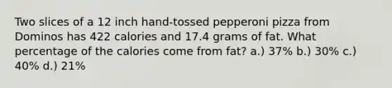 Two slices of a 12 inch hand-tossed pepperoni pizza from Dominos has 422 calories and 17.4 grams of fat. What percentage of the calories come from fat? a.) 37% b.) 30% c.) 40% d.) 21%