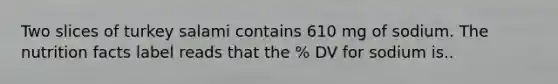 Two slices of turkey salami contains 610 mg of sodium. The nutrition facts label reads that the % DV for sodium is..
