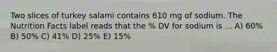 Two slices of turkey salami contains 610 mg of sodium. The Nutrition Facts label reads that the % DV for sodium is ... A) 60% B) 50% C) 41% D) 25% E) 15%