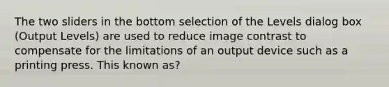 The two sliders in the bottom selection of the Levels dialog box (Output Levels) are used to reduce image contrast to compensate for the limitations of an output device such as a printing press. This known as?