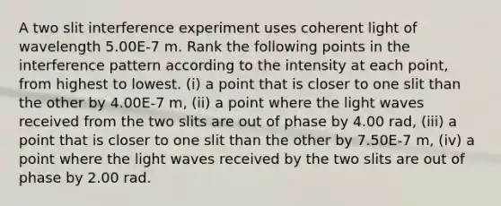 A two slit interference experiment uses coherent light of wavelength 5.00E-7 m. Rank the following points in the interference pattern according to the intensity at each point, from highest to lowest. (i) a point that is closer to one slit than the other by 4.00E-7 m, (ii) a point where the light waves received from the two slits are out of phase by 4.00 rad, (iii) a point that is closer to one slit than the other by 7.50E-7 m, (iv) a point where the light waves received by the two slits are out of phase by 2.00 rad.