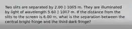 Two slits are separated by 2.00 ◊ 10ñ5 m. They are illuminated by light of wavelength 5.60 ◊ 10ñ7 m. If the distance from the slits to the screen is 6.00 m, what is the separation between the central bright fringe and the third dark fringe?