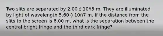 Two slits are separated by 2.00 ◊ 10ñ5 m. They are illuminated by light of wavelength 5.60 ◊ 10ñ7 m. If the distance from the slits to the screen is 6.00 m, what is the separation between the central bright fringe and the third dark fringe?