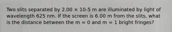 Two slits separated by 2.00 × 10-5 m are illuminated by light of wavelength 625 nm. If the screen is 6.00 m from the slits, what is the distance between the m = 0 and m = 1 bright fringes?