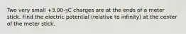Two very small +3.00-ȝC charges are at the ends of a meter stick. Find the electric potential (relative to infinity) at the center of the meter stick.