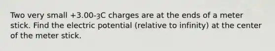 Two very small +3.00-ȝC charges are at the ends of a meter stick. Find the electric potential (relative to infinity) at the center of the meter stick.