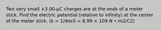 Two very small +3.00-μC charges are at the ends of a meter stick. Find the electric potential (relative to infinity) at the center of the meter stick. (k = 1/4πε0 = 8.99 × 109 N • m2/C2)