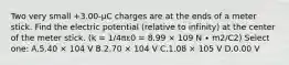 Two very small +3.00-μC charges are at the ends of a meter stick. Find the electric potential (relative to infinity) at the center of the meter stick. (k = 1/4πε0 = 8.99 × 109 N ∙ m2/C2) Select one: A.5.40 × 104 V B.2.70 × 104 V C.1.08 × 105 V D.0.00 V