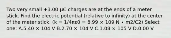 Two very small +3.00-μC charges are at the ends of a meter stick. Find the electric potential (relative to infinity) at the center of the meter stick. (k = 1/4πε0 = 8.99 × 109 N ∙ m2/C2) Select one: A.5.40 × 104 V B.2.70 × 104 V C.1.08 × 105 V D.0.00 V