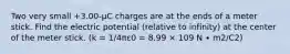 Two very small +3.00-μC charges are at the ends of a meter stick. Find the electric potential (relative to infinity) at the center of the meter stick. (k = 1/4πε0 = 8.99 × 109 N ∙ m2/C2)