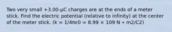 Two very small +3.00-μC charges are at the ends of a meter stick. Find the electric potential (relative to infinity) at the center of the meter stick. (k = 1/4πε0 = 8.99 × 109 N ∙ m2/C2)