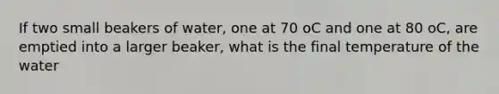 If two small beakers of water, one at 70 oC and one at 80 oC, are emptied into a larger beaker, what is the final temperature of the water