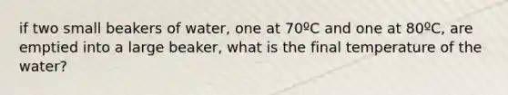 if two small beakers of water, one at 70ºC and one at 80ºC, are emptied into a large beaker, what is the final temperature of the water?