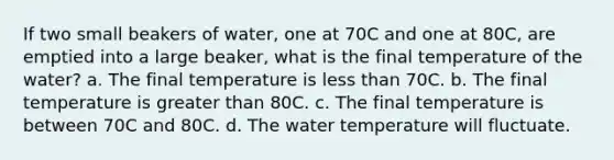 If two small beakers of water, one at 70C and one at 80C, are emptied into a large beaker, what is the final temperature of the water? a. The final temperature is less than 70C. b. The final temperature is greater than 80C. c. The final temperature is between 70C and 80C. d. The water temperature will fluctuate.