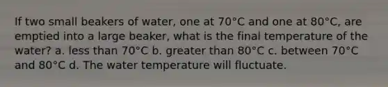 If two small beakers of water, one at 70°C and one at 80°C, are emptied into a large beaker, what is the final temperature of the water? a. less than 70°C b. greater than 80°C c. between 70°C and 80°C d. The water temperature will fluctuate.