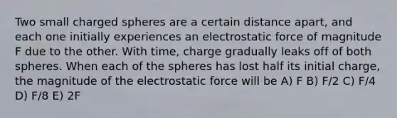 Two small charged spheres are a certain distance apart, and each one initially experiences an electrostatic force of magnitude F due to the other. With time, charge gradually leaks off of both spheres. When each of the spheres has lost half its initial charge, the magnitude of the electrostatic force will be A) F B) F/2 C) F/4 D) F/8 E) 2F