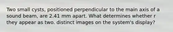 Two small cysts, positioned perpendicular to the main axis of a sound beam, are 2.41 mm apart. What determines whether r they appear as two. distinct images on the system's display?