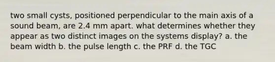 two small cysts, positioned perpendicular to the main axis of a sound beam, are 2.4 mm apart. what determines whether they appear as two distinct images on the systems display? a. the beam width b. the pulse length c. the PRF d. the TGC