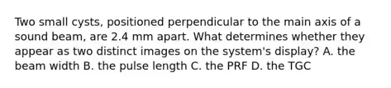 Two small cysts, positioned perpendicular to the main axis of a sound beam, are 2.4 mm apart. What determines whether they appear as two distinct images on the system's display? A. the beam width B. the pulse length C. the PRF D. the TGC