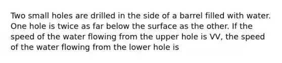 Two small holes are drilled in the side of a barrel filled with water. One hole is twice as far below the surface as the other. If the speed of the water flowing from the upper hole is VV, the speed of the water flowing from the lower hole is