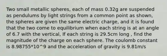 Two small metallic spheres, each of mass 0.32g are suspended as pendulums by light strings from a common point as shown, the spheres are given the same electric charge, and it is found that the two come to equilibrium when each string is at an angle of 6.7 with the vertical, If each string is 29.5cm long , find the magnitude of the charge on each sphere. The coulomb constant is 8.98755*10^9 and the acceleration of gravity is 9.81m/s