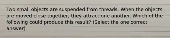 Two small objects are suspended from threads. When the objects are moved close together, they attract one another. Which of the following could produce this result? (Select the one correct answer)