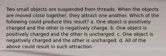 Two small objects are suspended from threads. When the objects are moved close together, they attract one another. Which of the following could produce this result? a. One object is positively charged and the other is negatively charge. b. One object is positively charged and the other is uncharged. c. One object is negatively charged and the other is uncharged. d. All of the above could result in such attraction.