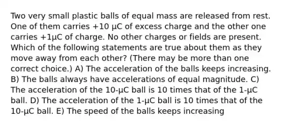 Two very small plastic balls of equal mass are released from rest. One of them carries +10 μC of excess charge and the other one carries +1μC of charge. No other charges or fields are present. Which of the following statements are true about them as they move away from each other? (There may be more than one correct choice.) A) The acceleration of the balls keeps increasing. B) The balls always have accelerations of equal magnitude. C) The acceleration of the 10-μC ball is 10 times that of the 1-μC ball. D) The acceleration of the 1-μC ball is 10 times that of the 10-μC ball. E) The speed of the balls keeps increasing